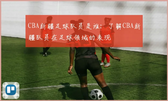 CBA新疆足球队员是谁：了解CBA新疆队员在足球领域的表现