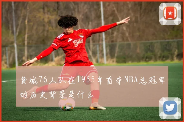 费城76人队在1955年首夺NBA总冠军的历史背景是什么