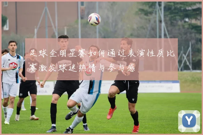 足球全明星赛如何通过表演性质比赛激发球迷热情与参与感