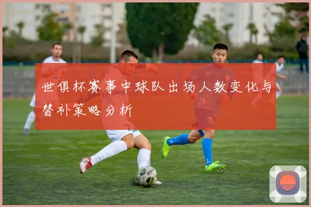 世俱杯赛事中球队出场人数变化与替补策略分析